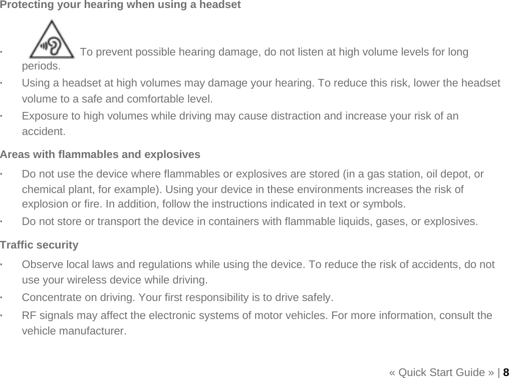    Protecting your hearing when using a headset   ·   To prevent possible hearing damage, do not listen at high volume levels for long periods. ·  Using a headset at high volumes may damage your hearing. To reduce this risk, lower the headset volume to a safe and comfortable level. ·  Exposure to high volumes while driving may cause distraction and increase your risk of an accident. Areas with flammables and explosives ·  Do not use the device where flammables or explosives are stored (in a gas station, oil depot, or chemical plant, for example). Using your device in these environments increases the risk of explosion or fire. In addition, follow the instructions indicated in text or symbols. ·  Do not store or transport the device in containers with flammable liquids, gases, or explosives. Traffic security ·  Observe local laws and regulations while using the device. To reduce the risk of accidents, do not use your wireless device while driving. ·  Concentrate on driving. Your first responsibility is to drive safely. ·  RF signals may affect the electronic systems of motor vehicles. For more information, consult the vehicle manufacturer.  « Quick Start Guide » | 8