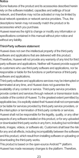 23NoticeSome features of the product and its accessories described herein rely on the software installed, capacities and settings of local network, and therefore may not be activated or may be limited by local network operators or network service providers. Thus, the descriptions herein may not exactly match the product or its accessories which you purchase.Huawei reserves the right to change or modify any information or specifications contained in this manual without prior notice and without any liability.Third-Party software statementHuawei does not own the intellectual property of the third-party software and applications that are delivered with this product. Therefore, Huawei will not provide any warranty of any kind for third party software and applications. Neither will Huawei provide support to customers who use third-party software and applications, nor be responsible or liable for the functions or performance of third-party software and applications.Third-party software and applications services may be interrupted or terminated at any time, and Huawei does not guarantee the availability of any content or service. Third-party service providers provide content and services through network or transmission tools outside of the control of Huawei. To the greatest extent permitted by applicable law, it is explicitly stated that Huawei shall not compensate or be liable for services provided by third-party service providers, or the interruption or termination of third-party contents or services.Huawei shall not be responsible for the legality, quality, or any other aspects of any software installed on this product, or for any uploaded or downloaded third-party works in any form, including but not limited texts, images, videos, or software etc. Customers shall bear the risk for any and all effects, including incompatibility between the software and this product, which result from installing software or uploading or downloading the third-party works.This product is based on the open-source Android™ platform. Huawei has made necessary changes to the platform. Therefore, 