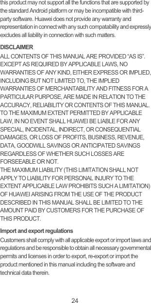 24this product may not support all the functions that are supported by the standard Android platform or may be incompatible with third-party software. Huawei does not provide any warranty and representation in connect with any such compatability and expressly excludes all liability in connection with such matters.DISCLAIMERALL CONTENTS OF THIS MANUAL ARE PROVIDED “AS IS”. EXCEPT AS REQUIRED BY APPLICABLE LAWS, NO WARRANTIES OF ANY KIND, EITHER EXPRESS OR IMPLIED, INCLUDING BUT NOT LIMITED TO, THE IMPLIED WARRANTIES OF MERCHANTABILITY AND FITNESS FOR A PARTICULAR PURPOSE, ARE MADE IN RELATION TO THE ACCURACY, RELIABILITY OR CONTENTS OF THIS MANUAL.TO THE MAXIMUM EXTENT PERMITTED BY APPLICABLE LAW, IN NO EVENT SHALL HUAWEI BE LIABLE FOR ANY SPECIAL, INCIDENTAL, INDIRECT, OR CONSEQUENTIAL DAMAGES, OR LOSS OF PROFITS, BUSINESS, REVENUE, DATA, GOODWILL SAVINGS OR ANTICIPATED SAVINGS REGARDLESS OF WHETHER SUCH LOSSES ARE FORSEEABLE OR NOT. THE MAXIMUM LIABILITY (THIS LIMITATION SHALL NOT APPLY TO LIABILITY FOR PERSONAL INJURY TO THE EXTENT APPLICABLE LAW PROHIBITS SUCH A LIMITATION) OF HUAWEI ARISING FROM THE USE OF THE PRODUCT DESCRIBED IN THIS MANUAL SHALL BE LIMITED TO THE AMOUNT PAID BY CUSTOMERS FOR THE PURCHASE OF THIS PRODUCT.Import and export regulationsCustomers shall comply with all applicable export or import laws and regulations and be responsible to obtain all necessary governmental permits and licenses in order to export, re-export or import the product mentioned in this manual including the software and technical data therein.