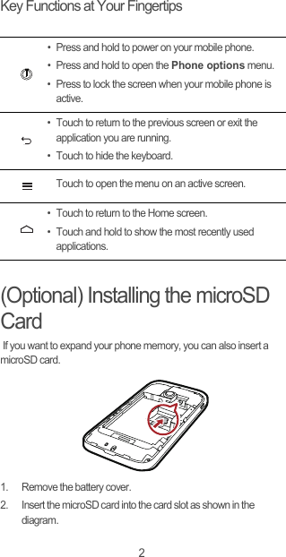 2Key Functions at Your Fingertips(Optional) Installing the microSD Card If you want to expand your phone memory, you can also insert a microSD card.1.  Remove the battery cover.2.  Insert the microSD card into the card slot as shown in the diagram.• Press and hold to power on your mobile phone. • Press and hold to open the Phone options menu.• Press to lock the screen when your mobile phone is active.• Touch to return to the previous screen or exit the application you are running.• Touch to hide the keyboard.Touch to open the menu on an active screen.• Touch to return to the Home screen.• Touch and hold to show the most recently used applications.