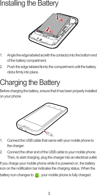 3Installing the Battery1.  Angle the edge labeled a (with the contacts) into the bottom end of the battery compartment.2.  Push the edge labeled b into the compartment until the battery clicks firmly into place.Charging the BatteryBefore charging the battery, ensure that it has been properly installed on your phone.1.  Connect the USB cable that came with your mobile phone to the charger.2.  Connect the other end of the USB cable to your mobile phone. Then, to start charging, plug the charger into an electrical outlet.If you charge your mobile phone while it is powered on, the battery icon on the notification bar indicates the charging status. When the battery icon changes to  , your mobile phone is fully charged.ab
