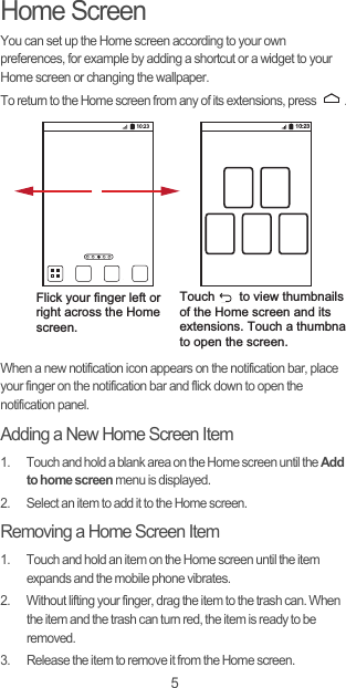 5Home ScreenYou can set up the Home screen according to your own preferences, for example by adding a shortcut or a widget to your Home screen or changing the wallpaper.To return to the Home screen from any of its extensions, press  .When a new notification icon appears on the notification bar, place your finger on the notification bar and flick down to open the notification panel.Adding a New Home Screen Item1.  Touch and hold a blank area on the Home screen until the Add to home screen menu is displayed.2.  Select an item to add it to the Home screen.Removing a Home Screen Item1.  Touch and hold an item on the Home screen until the item expands and the mobile phone vibrates.2.  Without lifting your finger, drag the item to the trash can. When the item and the trash can turn red, the item is ready to be removed.3.  Release the item to remove it from the Home screen.10:23Flick your finger left orright across the Home screen.Touch       to view thumbnailsof the Home screen and its extensions. Touch a thumbnato open the screen.10:23