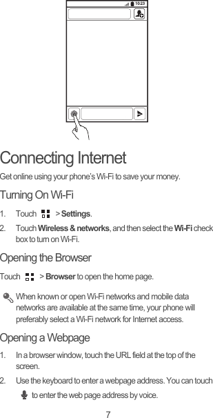 7Connecting InternetGet online using your phone’s Wi-Fi to save your money.Turning On Wi-Fi1. Touch   &gt; Settings.2. Touch Wireless &amp; networks, and then select the Wi-Fi check box to turn on Wi-Fi.Opening the BrowserTouch  &gt; Browser to open the home page. When known or open Wi-Fi networks and mobile data networks are available at the same time, your phone will preferably select a Wi-Fi network for Internet access.Opening a Webpage1.  In a browser window, touch the URL field at the top of the screen.2.  Use the keyboard to enter a webpage address. You can touch to enter the web page address by voice.10:23