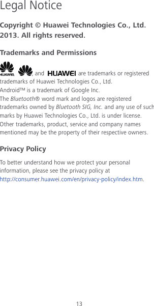 13 Legal Notice Copyright © Huawei Technologies Co., Ltd. 2013. All rights reserved. Trademarks and Permissions ,  , and   are trademarks or registered trademarks of Huawei Technologies Co., Ltd. Android™ is a trademark of Google Inc. The Bluetooth® word mark and logos are registered trademarks owned by Bluetooth SIG, Inc. and any use of such marks by Huawei Technologies Co., Ltd. is under license. Other trademarks, product, service and company names mentioned may be the property of their respective owners. Privacy Policy To better understand how we protect your personal information, please see the privacy policy at http://consumer.huawei.com/en/privacy-policy/index.htm. 