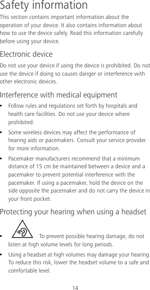 14 Safety information This section contains important information about the operation of your device. It also contains information about how to use the device safely. Read this information carefully before using your device. Electronic device Do not use your device if using the device is prohibited. Do not use the device if doing so causes danger or interference with other electronic devices. Interference with medical equipment  Follow rules and regulations set forth by hospitals and health care facilities. Do not use your device where prohibited.  Some wireless devices may affect the performance of hearing aids or pacemakers. Consult your service provider for more information.  Pacemaker manufacturers recommend that a minimum distance of 15 cm be maintained between a device and a pacemaker to prevent potential interference with the pacemaker. If using a pacemaker, hold the device on the side opposite the pacemaker and do not carry the device in your front pocket. Protecting your hearing when using a headset   To prevent possible hearing damage, do not listen at high volume levels for long periods.    Using a headset at high volumes may damage your hearing. To reduce this risk, lower the headset volume to a safe and comfortable level. 