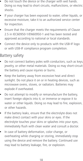 18  Do not touch the device or the charger with wet hands. Doing so may lead to short circuits, malfunctions, or electric shocks.  If your charger has been exposed to water, other liquids, or excessive moisture, take it to an authorized service center for inspection.  Ensure that the charger meets the requirements of Clause 2.5 in IEC60950-1/EN60950-1 and has been tested and approved according to national or local standards.  Connect the device only to products with the USB-IF logo or with USB-IF compliance program completion. Battery safety  Do not connect battery poles with conductors, such as keys, jewelry, or other metal materials. Doing so may short-circuit the battery and cause injuries or burns.  Keep the battery away from excessive heat and direct sunlight. Do not place it on or in heating devices, such as microwave ovens, stoves, or radiators. Batteries may explode if overheated.  Do not attempt to modify or remanufacture the battery, insert foreign objects into it, or immerse or expose it to water or other liquids. Doing so may lead to fire, explosion, or other hazards.  If the battery leaks, ensure that the electrolyte does not make direct contact with your skins or eyes. If the electrolyte touches your skins or splashes into your eyes, immediately flush with clean water and consult a doctor.  In case of battery deformation, color change, or overheating while charging or storing, immediately stop using the device and remove the battery. Continued use may lead to battery leakage, fire, or explosion. 