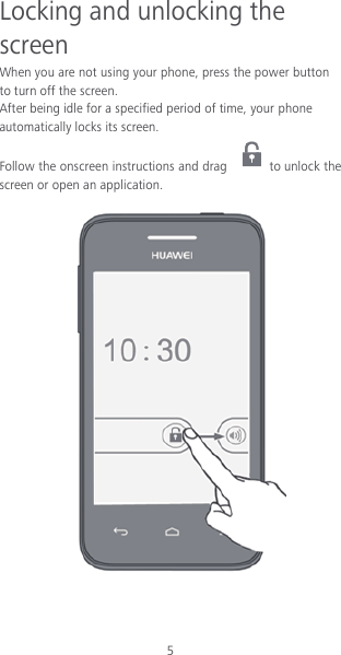5 Locking and unlocking the screen When you are not using your phone, press the power button to turn off the screen.   After being idle for a specified period of time, your phone automatically locks its screen. Follow the onscreen instructions and drag  to unlock the screen or open an application.     