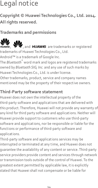 14 Legal notice Copyright © Huawei Technologies Co., Ltd. 2014. All rights reserved. Trademarks and permissions ,  , and    are trademarks or registered trademarks of Huawei Technologies Co., Ltd. Android™ is a trademark of Google Inc. The Bluetooth® word mark and logos are registered trademarks owned by Bluetooth SIG, Inc. and any use of such marks by Huawei Technologies Co., Ltd. is under license. Other trademarks, product, service and company names ment ioned may be the property of their respect ive owners. Third-Party software statement Huawei does not own the intellectual property of the third-party software and applicat ions that are delivered with this product. Therefore, Huawei will not provide any warranty of any kind for third party software and applications. Neither will Huawei provide support to customers who use third-party software and applicat ions, nor be responsible or liable for the functions or performance of third-party software and applications. Third-party software and applicat ions services may be interrupted or terminated at any time, and Huawei does not guarantee the availability of any content or service. Third-party service providers provide content and services through network or transmission tools outside of the control of Huawei. To the greatest extent permitted by applicable law, it is explicitly stated that Huawei shall not compensate or be liable for 