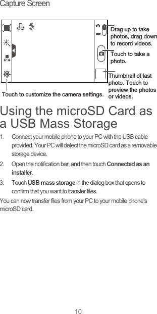 10Capture ScreenUsing the microSD Card as a USB Mass Storage1.  Connect your mobile phone to your PC with the USB cable provided. Your PC will detect the microSD card as a removable storage device.2.  Open the notification bar, and then touch Connected as an installer.3. Touch USB mass storage in the dialog box that opens to confirm that you want to transfer files.You can now transfer files from your PC to your mobile phone&apos;s microSD card.35Thumbnail of last photo. Touch to preview the photos or videos.Touch to take a photo.Touch to customize the camera settings.Drag up to take photos, drag down to record videos.AutoAutoA