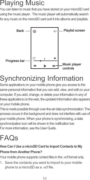 11Playing MusicYou can listen to music that you have stored on your microSD card using the music player . The music player will automatically search for any music on the microSD card sort it into albums and playlists.Synchronizing InformationSome applications on your mobile phone give you access to the same personal information that you can add, view, and edit on your computer. If you add, change, or delete your information in any of these applications on the web, the updated information also appears on your mobile phone.This is made possible through over-the-air data synchronization. The process occurs in the background and does not interfere with use of your mobile phone. When your phone is synchronizing, a data synchronization icon will be shown in the notification bar.For more information, see the User Guide.FAQsHow Can I Use a microSD Card to Import Contacts to My Phone from Another Phone? Your mobile phone supports contact files in the .vcf format only. 1. Save the contacts you want to import to your mobile phone to a microSD as a .vcf file. Back Playlist screenMusic player controlsProgress bar