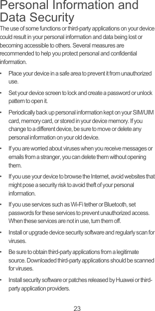 23Personal Information and Data SecurityThe use of some functions or third-party applications on your device could result in your personal information and data being lost or becoming accessible to others. Several measures are recommended to help you protect personal and confidential information.•   Place your device in a safe area to prevent it from unauthorized use.•   Set your device screen to lock and create a password or unlock pattern to open it.•   Periodically back up personal information kept on your SIM/UIM card, memory card, or stored in your device memory. If you change to a different device, be sure to move or delete any personal information on your old device.•   If you are worried about viruses when you receive messages or emails from a stranger, you can delete them without opening them.•   If you use your device to browse the Internet, avoid websites that might pose a security risk to avoid theft of your personal information.•   If you use services such as Wi-Fi tether or Bluetooth, set passwords for these services to prevent unauthorized access. When these services are not in use, turn them off.•   Install or upgrade device security software and regularly scan for viruses.•   Be sure to obtain third-party applications from a legitimate source. Downloaded third-party applications should be scanned for viruses.•   Install security software or patches released by Huawei or third-party application providers.