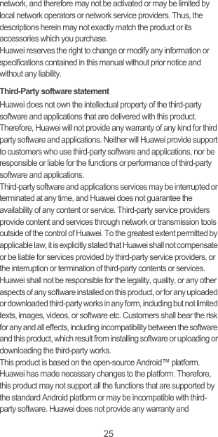 25network, and therefore may not be activated or may be limited by local network operators or network service providers. Thus, the descriptions herein may not exactly match the product or its accessories which you purchase.Huawei reserves the right to change or modify any information or specifications contained in this manual without prior notice and without any liability.Third-Party software statementHuawei does not own the intellectual property of the third-party software and applications that are delivered with this product. Therefore, Huawei will not provide any warranty of any kind for third party software and applications. Neither will Huawei provide support to customers who use third-party software and applications, nor be responsible or liable for the functions or performance of third-party software and applications.Third-party software and applications services may be interrupted or terminated at any time, and Huawei does not guarantee the availability of any content or service. Third-party service providers provide content and services through network or transmission tools outside of the control of Huawei. To the greatest extent permitted by applicable law, it is explicitly stated that Huawei shall not compensate or be liable for services provided by third-party service providers, or the interruption or termination of third-party contents or services.Huawei shall not be responsible for the legality, quality, or any other aspects of any software installed on this product, or for any uploaded or downloaded third-party works in any form, including but not limited texts, images, videos, or software etc. Customers shall bear the risk for any and all effects, including incompatibility between the software and this product, which result from installing software or uploading or downloading the third-party works.This product is based on the open-source Android™ platform. Huawei has made necessary changes to the platform. Therefore, this product may not support all the functions that are supported by the standard Android platform or may be incompatible with third-party software. Huawei does not provide any warranty and 