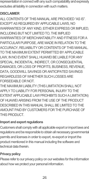 26representation in connect with any such compatability and expressly excludes all liability in connection with such matters.DISCLAIMERALL CONTENTS OF THIS MANUAL ARE PROVIDED “AS IS”. EXCEPT AS REQUIRED BY APPLICABLE LAWS, NO WARRANTIES OF ANY KIND, EITHER EXPRESS OR IMPLIED, INCLUDING BUT NOT LIMITED TO, THE IMPLIED WARRANTIES OF MERCHANTABILITY AND FITNESS FOR A PARTICULAR PURPOSE, ARE MADE IN RELATION TO THE ACCURACY, RELIABILITY OR CONTENTS OF THIS MANUAL.TO THE MAXIMUM EXTENT PERMITTED BY APPLICABLE LAW, IN NO EVENT SHALL HUAWEI BE LIABLE FOR ANY SPECIAL, INCIDENTAL, INDIRECT, OR CONSEQUENTIAL DAMAGES, OR LOSS OF PROFITS, BUSINESS, REVENUE, DATA, GOODWILL SAVINGS OR ANTICIPATED SAVINGS REGARDLESS OF WHETHER SUCH LOSSES ARE FORSEEABLE OR NOT. THE MAXIMUM LIABILITY (THIS LIMITATION SHALL NOT APPLY TO LIABILITY FOR PERSONAL INJURY TO THE EXTENT APPLICABLE LAW PROHIBITS SUCH A LIMITATION) OF HUAWEI ARISING FROM THE USE OF THE PRODUCT DESCRIBED IN THIS MANUAL SHALL BE LIMITED TO THE AMOUNT PAID BY CUSTOMERS FOR THE PURCHASE OF THIS PRODUCT.Import and export regulationsCustomers shall comply with all applicable export or import laws and regulations and be responsible to obtain all necessary governmental permits and licenses in order to export, re-export or import the product mentioned in this manual including the software and technical data therein.Privacy policyPlease refer to our privacy policy on our websites for the information about how we protect your personal information.