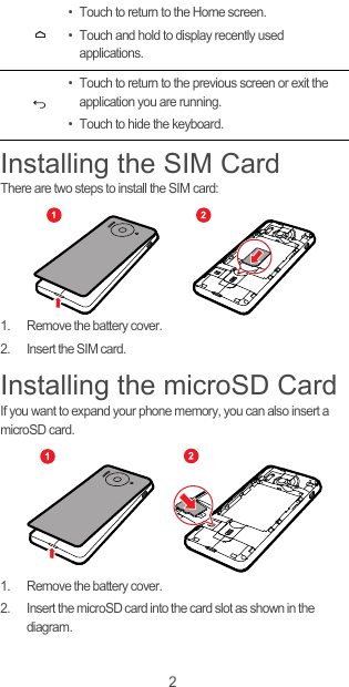 2Installing the SIM CardThere are two steps to install the SIM card:1.  Remove the battery cover.2.  Insert the SIM card.Installing the microSD CardIf you want to expand your phone memory, you can also insert a microSD card.1.  Remove the battery cover.2.  Insert the microSD card into the card slot as shown in the diagram.• Touch to return to the Home screen.• Touch and hold to display recently used applications.• Touch to return to the previous screen or exit the application you are running.• Touch to hide the keyboard.