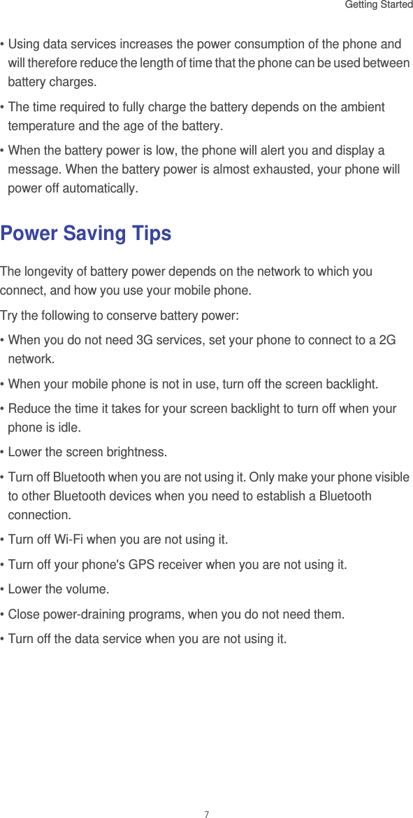 Getting Started 7• Using data services increases the power consumption of the phone and will therefore reduce the length of time that the phone can be used between battery charges.• The time required to fully charge the battery depends on the ambient temperature and the age of the battery.• When the battery power is low, the phone will alert you and display a message. When the battery power is almost exhausted, your phone will power off automatically.Power Saving Tips The longevity of battery power depends on the network to which you connect, and how you use your mobile phone.Try the following to conserve battery power:• When you do not need 3G services, set your phone to connect to a 2G network.• When your mobile phone is not in use, turn off the screen backlight.• Reduce the time it takes for your screen backlight to turn off when your phone is idle.• Lower the screen brightness.• Turn off Bluetooth when you are not using it. Only make your phone visible to other Bluetooth devices when you need to establish a Bluetooth connection.• Turn off Wi-Fi when you are not using it.• Turn off your phone&apos;s GPS receiver when you are not using it.• Lower the volume.• Close power-draining programs, when you do not need them.• Turn off the data service when you are not using it.