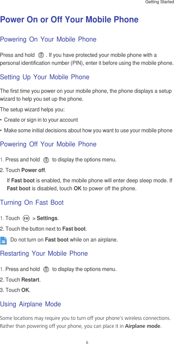 Getting Started 8Power On or Off Your Mobile PhonePowering On Your Mobile PhonePress and hold  . If you have protected your mobile phone with a personal identification number (PIN), enter it before using the mobile phone.Setting Up Your Mobile PhoneThe first time you power on your mobile phone, the phone displays a setup wizard to help you set up the phone.The setup wizard helps you:•  Create or sign in to your account•  Make some initial decisions about how you want to use your mobile phonePowering Off Your Mobile Phone1. Press and hold   to display the options menu. 2. Touch Power off.If Fast boot is enabled, the mobile phone will enter deep sleep mode. If Fast boot is disabled, touch OK to power off the phone. Turning On Fast Boot1. Touch   &gt; Settings.2. Touch the button next to Fast boot. Do not turn on Fast boot while on an airplane.Restarting Your Mobile Phone1. Press and hold   to display the options menu. 2. Touch Restart.3. Touch OK.Using Airplane ModeSome locations may require you to turn off your phone&apos;s wireless connections. Rather than powering off your phone, you can place it in Airplane mode.