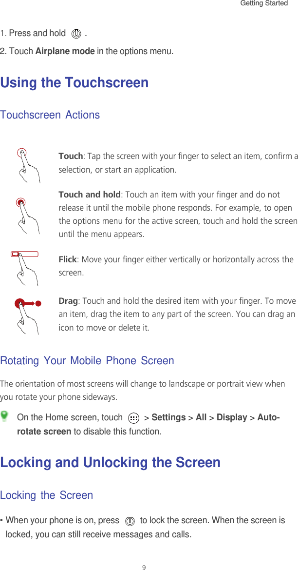 Getting Started 91. Press and hold  .2. Touch Airplane mode in the options menu.Using the TouchscreenTouchscreen ActionsRotating Your Mobile Phone ScreenThe orientation of most screens will change to landscape or portrait view when you rotate your phone sideways. On the Home screen, touch   &gt; Settings &gt; All &gt; Display &gt; Auto-rotate screen to disable this function.Locking and Unlocking the ScreenLocking the Screen• When your phone is on, press   to lock the screen. When the screen is locked, you can still receive messages and calls.Touch: Tap the screen with your finger to select an item, confirm a selection, or start an application.Touch and hold: Touch an item with your finger and do not release it until the mobile phone responds. For example, to open the options menu for the active screen, touch and hold the screen until the menu appears.Flick: Move your finger either vertically or horizontally across the screen.Drag: Touch and hold the desired item with your finger. To move an item, drag the item to any part of the screen. You can drag an icon to move or delete it.