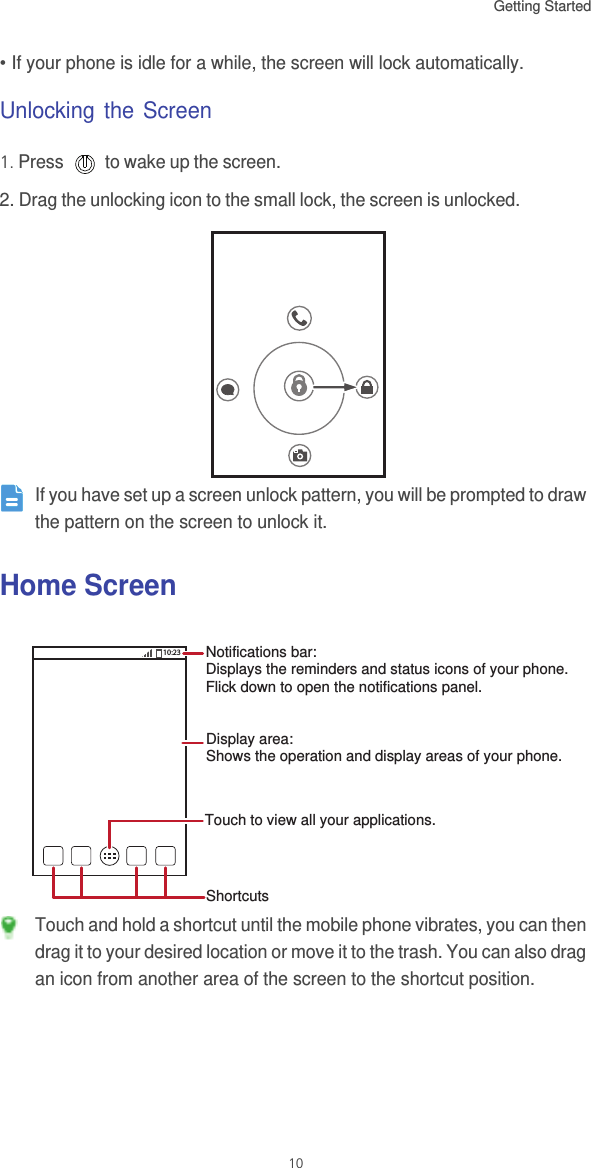 Getting Started 10• If your phone is idle for a while, the screen will lock automatically.Unlocking the Screen1. Press   to wake up the screen.2. Drag the unlocking icon to the small lock, the screen is unlocked.  If you have set up a screen unlock pattern, you will be prompted to draw the pattern on the screen to unlock it.Home Screen Touch and hold a shortcut until the mobile phone vibrates, you can then drag it to your desired location or move it to the trash. You can also drag an icon from another area of the screen to the shortcut position.10:23Touch to view all your applications.ShortcutsNotifications bar:Displays the reminders and status icons of your phone. Flick down to open the notifications panel. Display area: Shows the operation and display areas of your phone.