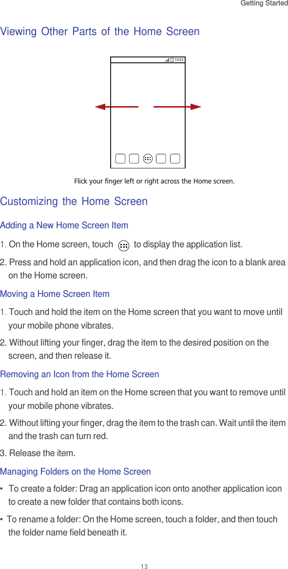 Getting Started 13Viewing Other Parts of the Home ScreenCustomizing the Home ScreenAdding a New Home Screen Item1. On the Home screen, touch   to display the application list. 2. Press and hold an application icon, and then drag the icon to a blank area on the Home screen. Moving a Home Screen Item1. Touch and hold the item on the Home screen that you want to move until your mobile phone vibrates. 2. Without lifting your finger, drag the item to the desired position on the screen, and then release it.Removing an Icon from the Home Screen1. Touch and hold an item on the Home screen that you want to remove until your mobile phone vibrates. 2. Without lifting your finger, drag the item to the trash can. Wait until the item and the trash can turn red.3. Release the item. Managing Folders on the Home Screen•   To create a folder: Drag an application icon onto another application icon to create a new folder that contains both icons.•  To rename a folder: On the Home screen, touch a folder, and then touch the folder name field beneath it.Flick your finger left or right across the Home screen.10:23