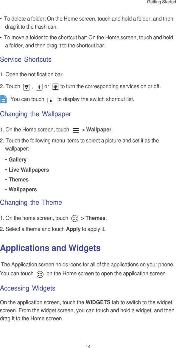 Getting Started 14•  To delete a folder: On the Home screen, touch and hold a folder, and then drag it to the trash can. •  To move a folder to the shortcut bar: On the Home screen, touch and hold a folder, and then drag it to the shortcut bar. Service Shortcuts1. Open the notification bar.2. Touch  ,  or  to turn the corresponding services on or off. You can touch   to display the switch shortcut list.Changing the Wallpaper1. On the Home screen, touch   &gt; Wallpaper.2. Touch the following menu items to select a picture and set it as the wallpaper:• Gallery• Live Wallpapers• Themes• WallpapersChanging the Theme1. On the home screen, touch   &gt; Themes.2. Select a theme and touch Apply to apply it.Applications and Widgets The Application screen holds icons for all of the applications on your phone. You can touch   on the Home screen to open the application screen.Accessing WidgetsOn the application screen, touch the WIDGETS tab to switch to the widget screen. From the widget screen, you can touch and hold a widget, and then drag it to the Home screen.