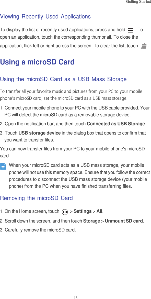 Getting Started 15Viewing Recently Used ApplicationsTo display the list of recently used applications, press and hold  . To open an application, touch the corresponding thumbnail. To close the application, flick left or right across the screen. To clear the list, touch  .Using a microSD CardUsing the microSD Card as a USB Mass StorageTo transfer all your favorite music and pictures from your PC to your mobile phone&apos;s microSD card, set the microSD card as a USB mass storage.1. Connect your mobile phone to your PC with the USB cable provided. Your PC will detect the microSD card as a removable storage device.2. Open the notification bar, and then touch Connected as USB Storage.3. Touch USB storage device in the dialog box that opens to confirm that you want to transfer files.You can now transfer files from your PC to your mobile phone&apos;s microSD card. When your microSD card acts as a USB mass storage, your mobile phone will not use this memory space. Ensure that you follow the correct procedures to disconnect the USB mass storage device (your mobile phone) from the PC when you have finished transferring files.Removing the microSD Card1. On the Home screen, touch   &gt; Settings &gt; All.2. Scroll down the screen, and then touch Storage &gt; Unmount SD card.3. Carefully remove the microSD card.