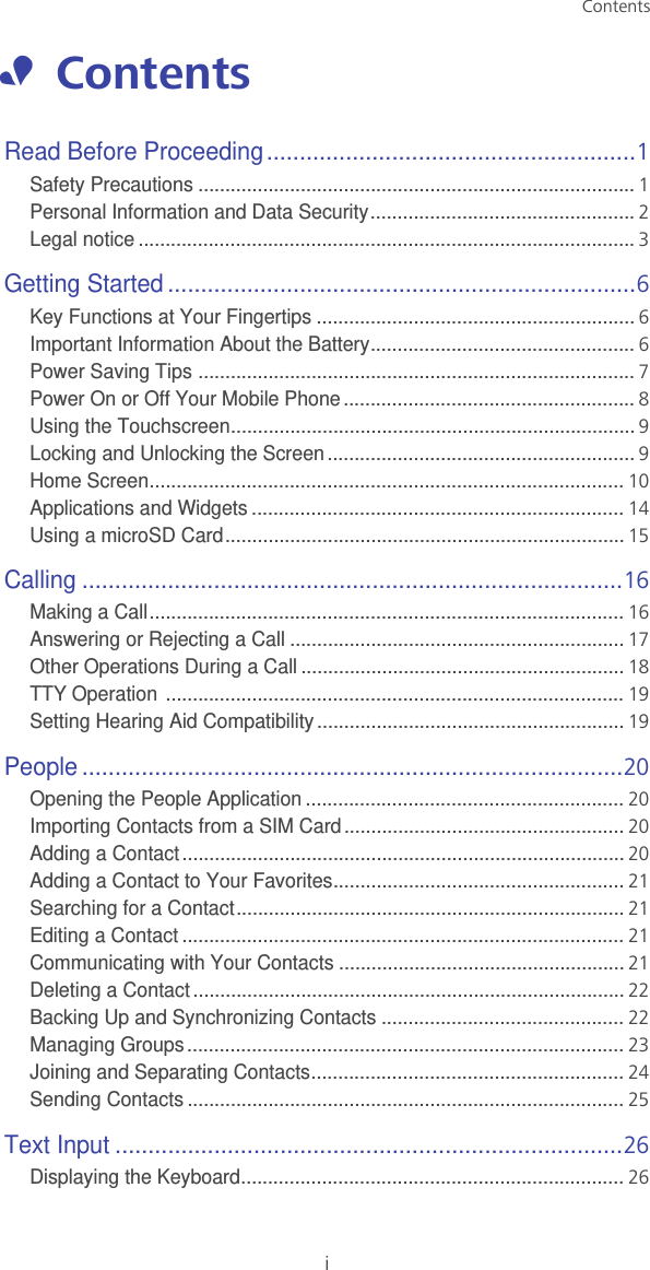 iContents•  ContentsRead Before Proceeding........................................................1Safety Precautions .................................................................................1Personal Information and Data Security.................................................2Legal notice ............................................................................................3Getting Started .......................................................................6Key Functions at Your Fingertips ...........................................................6Important Information About the Battery.................................................6Power Saving Tips .................................................................................7Power On or Off Your Mobile Phone ......................................................8Using the Touchscreen...........................................................................9Locking and Unlocking the Screen.........................................................9Home Screen........................................................................................10Applications and Widgets .....................................................................14Using a microSD Card..........................................................................15Calling ..................................................................................16Making a Call........................................................................................16Answering or Rejecting a Call ..............................................................17Other Operations During a Call ............................................................18TTY Operation  .....................................................................................19Setting Hearing Aid Compatibility.........................................................19People ..................................................................................20Opening the People Application ...........................................................20Importing Contacts from a SIM Card....................................................20Adding a Contact..................................................................................20Adding a Contact to Your Favorites......................................................21Searching for a Contact........................................................................21Editing a Contact ..................................................................................21Communicating with Your Contacts .....................................................21Deleting a Contact ................................................................................22Backing Up and Synchronizing Contacts .............................................22Managing Groups.................................................................................23Joining and Separating Contacts..........................................................24Sending Contacts .................................................................................25Text Input .............................................................................26Displaying the Keyboard.......................................................................26