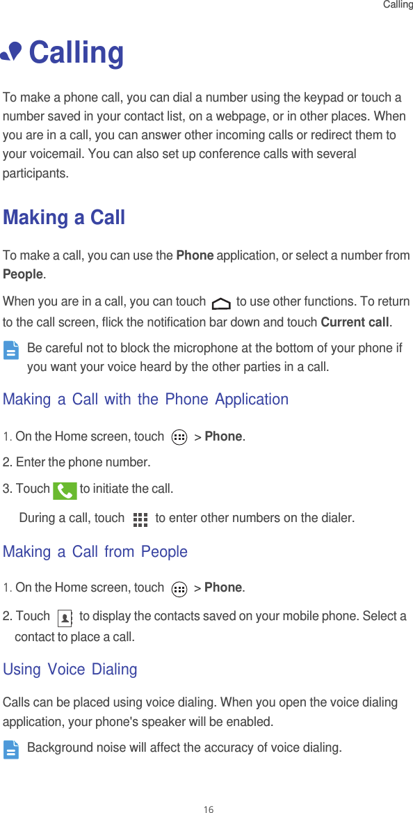 Calling16• CallingTo make a phone call, you can dial a number using the keypad or touch a number saved in your contact list, on a webpage, or in other places. When you are in a call, you can answer other incoming calls or redirect them to your voicemail. You can also set up conference calls with several participants.Making a CallTo make a call, you can use the Phone application, or select a number from People.When you are in a call, you can touch   to use other functions. To return to the call screen, flick the notification bar down and touch Current call. Be careful not to block the microphone at the bottom of your phone if you want your voice heard by the other parties in a call.Making a Call with the Phone Application1. On the Home screen, touch   &gt; Phone. 2. Enter the phone number. 3. Touch   to initiate the call.During a call, touch   to enter other numbers on the dialer.Making a Call from People1. On the Home screen, touch   &gt; Phone. 2. Touch   to display the contacts saved on your mobile phone. Select a contact to place a call.Using Voice DialingCalls can be placed using voice dialing. When you open the voice dialing application, your phone&apos;s speaker will be enabled. Background noise will affect the accuracy of voice dialing. 