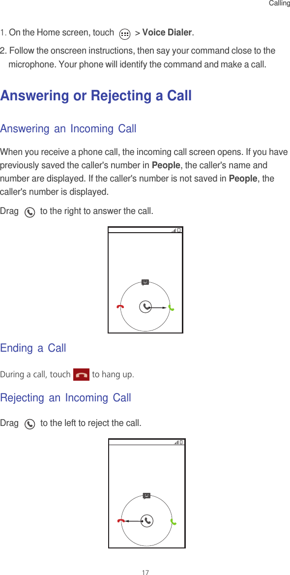 Calling171. On the Home screen, touch   &gt; Voice Dialer. 2. Follow the onscreen instructions, then say your command close to the microphone. Your phone will identify the command and make a call. Answering or Rejecting a CallAnswering an Incoming CallWhen you receive a phone call, the incoming call screen opens. If you have previously saved the caller&apos;s number in People, the caller&apos;s name and number are displayed. If the caller&apos;s number is not saved in People, the caller&apos;s number is displayed.Drag   to the right to answer the call.Ending a CallDuring a call, touch   to hang up.Rejecting an Incoming CallDrag   to the left to reject the call.
