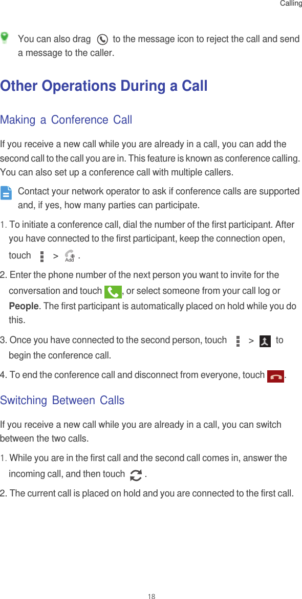 Calling18 You can also drag   to the message icon to reject the call and send a message to the caller. Other Operations During a CallMaking a Conference CallIf you receive a new call while you are already in a call, you can add the second call to the call you are in. This feature is known as conference calling. You can also set up a conference call with multiple callers. Contact your network operator to ask if conference calls are supported and, if yes, how many parties can participate.1. To initiate a conference call, dial the number of the first participant. After you have connected to the first participant, keep the connection open, touch   &gt;  .2. Enter the phone number of the next person you want to invite for the conversation and touch  , or select someone from your call log or People. The first participant is automatically placed on hold while you do this.3. Once you have connected to the second person, touch   &gt;   to begin the conference call.4. To end the conference call and disconnect from everyone, touch  .Switching Between CallsIf you receive a new call while you are already in a call, you can switch between the two calls.1. While you are in the first call and the second call comes in, answer the incoming call, and then touch  .2. The current call is placed on hold and you are connected to the first call.Add