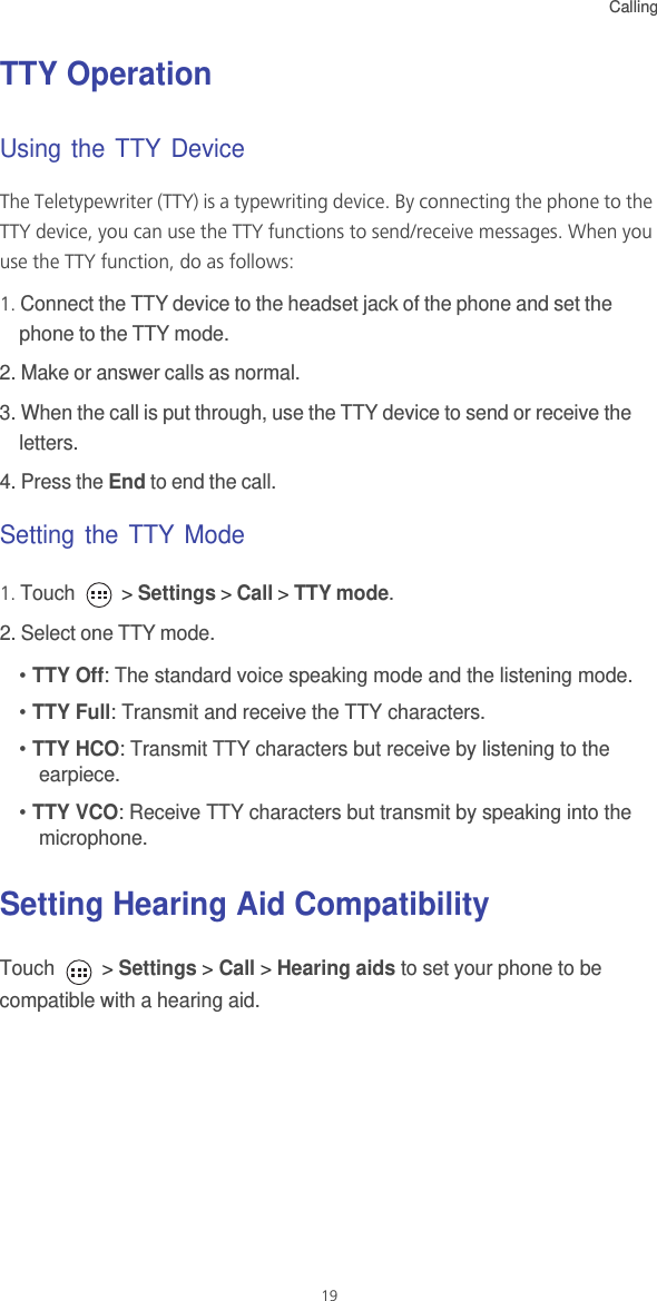 Calling19TTY Operation Using the TTY Device The Teletypewriter (TTY) is a typewriting device. By connecting the phone to the TTY device, you can use the TTY functions to send/receive messages. When you use the TTY function, do as follows:1. Connect the TTY device to the headset jack of the phone and set the phone to the TTY mode.2. Make or answer calls as normal.3. When the call is put through, use the TTY device to send or receive the letters.4. Press the End to end the call.Setting the TTY Mode1. Touch   &gt; Settings &gt; Call &gt; TTY mode.2. Select one TTY mode.• TTY Off: The standard voice speaking mode and the listening mode.• TTY Full: Transmit and receive the TTY characters.• TTY HCO: Transmit TTY characters but receive by listening to the earpiece.• TTY VCO: Receive TTY characters but transmit by speaking into the microphone.Setting Hearing Aid CompatibilityTouch   &gt; Settings &gt; Call &gt; Hearing aids to set your phone to be compatible with a hearing aid.