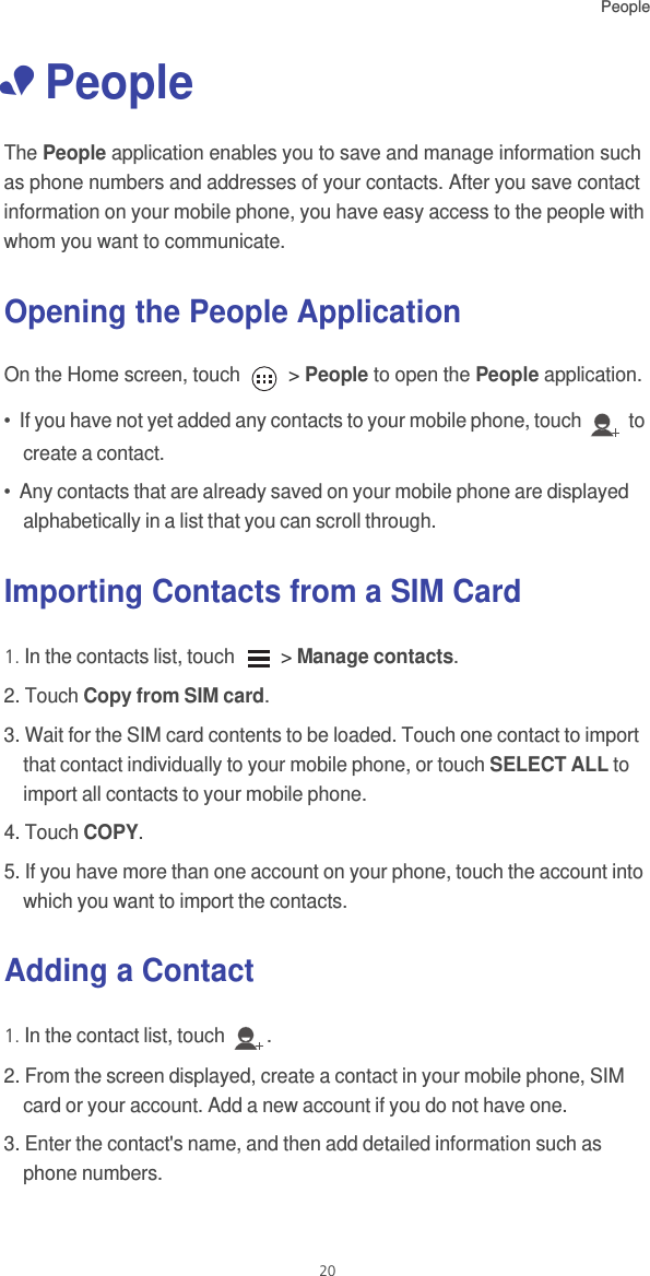 People20• PeopleThe People application enables you to save and manage information such as phone numbers and addresses of your contacts. After you save contact information on your mobile phone, you have easy access to the people with whom you want to communicate.Opening the People ApplicationOn the Home screen, touch   &gt; People to open the People application.•  If you have not yet added any contacts to your mobile phone, touch   to create a contact.•  Any contacts that are already saved on your mobile phone are displayed alphabetically in a list that you can scroll through.Importing Contacts from a SIM Card1. In the contacts list, touch   &gt; Manage contacts.2. Touch Copy from SIM card.3. Wait for the SIM card contents to be loaded. Touch one contact to import that contact individually to your mobile phone, or touch SELECT ALL to import all contacts to your mobile phone. 4. Touch COPY.5. If you have more than one account on your phone, touch the account into which you want to import the contacts.Adding a Contact1. In the contact list, touch  .2. From the screen displayed, create a contact in your mobile phone, SIM card or your account. Add a new account if you do not have one. 3. Enter the contact&apos;s name, and then add detailed information such as phone numbers. 