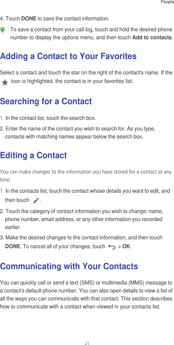 People214. Touch DONE to save the contact information.  To save a contact from your call log, touch and hold the desired phone number to display the options menu, and then touch Add to contacts.Adding a Contact to Your FavoritesSelect a contact and touch the star on the right of the contact&apos;s name. If the  icon is highlighted, the contact is in your favorites list. Searching for a Contact1. In the contact list, touch the search box.2. Enter the name of the contact you wish to search for. As you type, contacts with matching names appear below the search box.Editing a ContactYou can make changes to the information you have stored for a contact at any time.1. In the contacts list, touch the contact whose details you want to edit, and then touch  .2. Touch the category of contact information you wish to change: name, phone number, email address, or any other information you recorded earlier.3. Make the desired changes to the contact information, and then touch DONE. To cancel all of your changes, touch   &gt; OK.Communicating with Your ContactsYou can quickly call or send a text (SMS) or multimedia (MMS) message to a contact&apos;s default phone number. You can also open details to view a list of all the ways you can communicate with that contact. This section describes how to communicate with a contact when viewed in your contacts list.