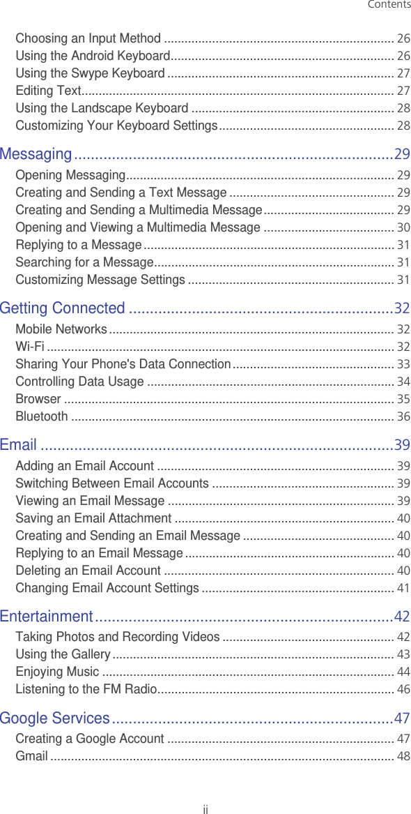 ContentsiiChoosing an Input Method ...................................................................26Using the Android Keyboard.................................................................26Using the Swype Keyboard ..................................................................27Editing Text...........................................................................................27Using the Landscape Keyboard ...........................................................28Customizing Your Keyboard Settings...................................................28Messaging............................................................................29Opening Messaging..............................................................................29Creating and Sending a Text Message ................................................29Creating and Sending a Multimedia Message......................................29Opening and Viewing a Multimedia Message ......................................30Replying to a Message.........................................................................31Searching for a Message......................................................................31Customizing Message Settings ............................................................31Getting Connected ...............................................................32Mobile Networks...................................................................................32Wi-Fi .....................................................................................................32Sharing Your Phone&apos;s Data Connection...............................................33Controlling Data Usage ........................................................................34Browser ................................................................................................35Bluetooth ..............................................................................................36Email ....................................................................................39Adding an Email Account .....................................................................39Switching Between Email Accounts .....................................................39Viewing an Email Message ..................................................................39Saving an Email Attachment ................................................................40Creating and Sending an Email Message ............................................40Replying to an Email Message.............................................................40Deleting an Email Account ...................................................................40Changing Email Account Settings ........................................................41Entertainment.......................................................................42Taking Photos and Recording Videos ..................................................42Using the Gallery ..................................................................................43Enjoying Music .....................................................................................44Listening to the FM Radio.....................................................................46Google Services...................................................................47Creating a Google Account ..................................................................47Gmail ....................................................................................................48