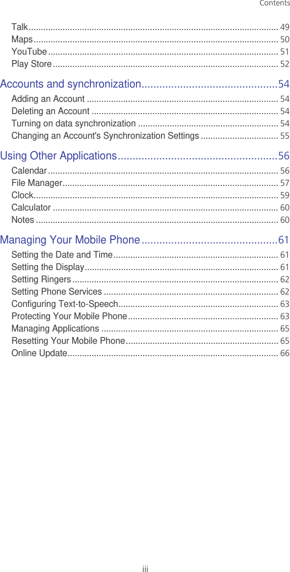 ContentsiiiTalk.......................................................................................................49Maps.....................................................................................................50YouTube...............................................................................................51Play Store .............................................................................................52Accounts and synchronization..............................................54Adding an Account ...............................................................................54Deleting an Account .............................................................................54Turning on data synchronization ..........................................................54Changing an Account&apos;s Synchronization Settings ................................55Using Other Applications......................................................56Calendar...............................................................................................56File Manager.........................................................................................57Clock.....................................................................................................59Calculator .............................................................................................60Notes ....................................................................................................60Managing Your Mobile Phone..............................................61Setting the Date and Time....................................................................61Setting the Display................................................................................61Setting Ringers.....................................................................................62Setting Phone Services ........................................................................62Configuring Text-to-Speech..................................................................63Protecting Your Mobile Phone..............................................................63Managing Applications .........................................................................65Resetting Your Mobile Phone...............................................................65Online Update.......................................................................................66