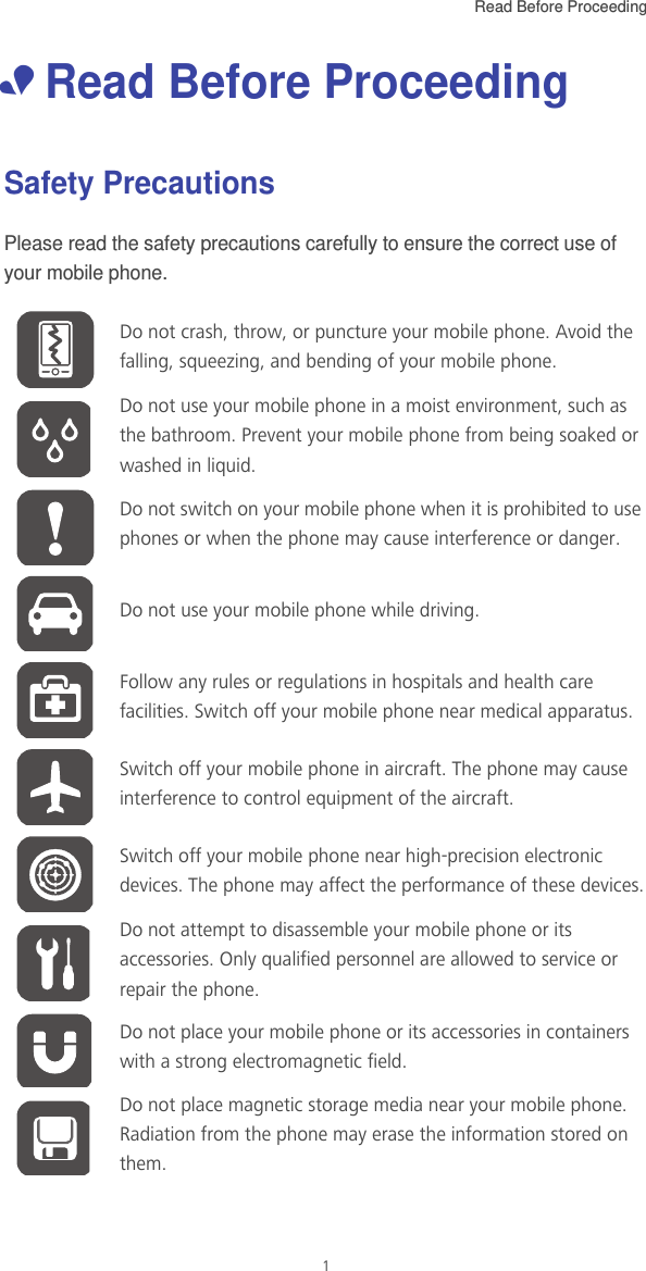 Read Before Proceeding  1• Read Before ProceedingSafety PrecautionsPlease read the safety precautions carefully to ensure the correct use of your mobile phone.Do not crash, throw, or puncture your mobile phone. Avoid the falling, squeezing, and bending of your mobile phone.Do not use your mobile phone in a moist environment, such as the bathroom. Prevent your mobile phone from being soaked or washed in liquid.Do not switch on your mobile phone when it is prohibited to use phones or when the phone may cause interference or danger.Do not use your mobile phone while driving.Follow any rules or regulations in hospitals and health care facilities. Switch off your mobile phone near medical apparatus.Switch off your mobile phone in aircraft. The phone may cause interference to control equipment of the aircraft.Switch off your mobile phone near high-precision electronic devices. The phone may affect the performance of these devices.Do not attempt to disassemble your mobile phone or its accessories. Only qualified personnel are allowed to service or repair the phone.Do not place your mobile phone or its accessories in containers with a strong electromagnetic field.Do not place magnetic storage media near your mobile phone. Radiation from the phone may erase the information stored on them.