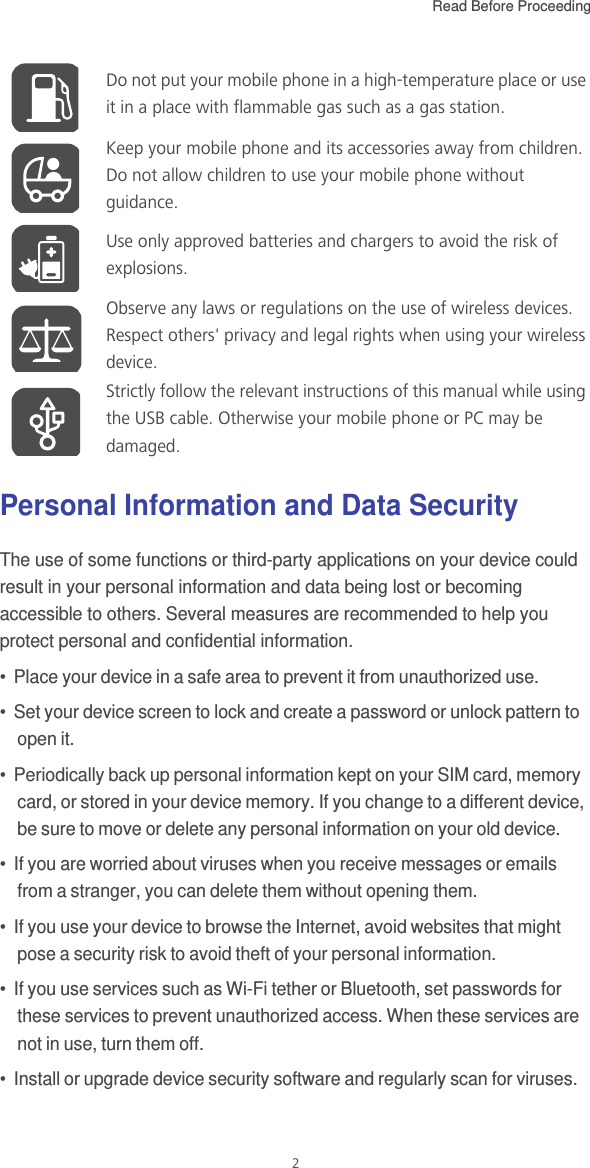 Read Before Proceeding  2Personal Information and Data SecurityThe use of some functions or third-party applications on your device could result in your personal information and data being lost or becoming accessible to others. Several measures are recommended to help you protect personal and confidential information.•  Place your device in a safe area to prevent it from unauthorized use.•  Set your device screen to lock and create a password or unlock pattern to open it.•  Periodically back up personal information kept on your SIM card, memory card, or stored in your device memory. If you change to a different device, be sure to move or delete any personal information on your old device.•  If you are worried about viruses when you receive messages or emails from a stranger, you can delete them without opening them.•  If you use your device to browse the Internet, avoid websites that might pose a security risk to avoid theft of your personal information.•  If you use services such as Wi-Fi tether or Bluetooth, set passwords for these services to prevent unauthorized access. When these services are not in use, turn them off.•  Install or upgrade device security software and regularly scan for viruses.Do not put your mobile phone in a high-temperature place or use it in a place with flammable gas such as a gas station.Keep your mobile phone and its accessories away from children. Do not allow children to use your mobile phone without guidance.Use only approved batteries and chargers to avoid the risk of explosions.Observe any laws or regulations on the use of wireless devices. Respect others&apos; privacy and legal rights when using your wireless device.Strictly follow the relevant instructions of this manual while using the USB cable. Otherwise your mobile phone or PC may be damaged.
