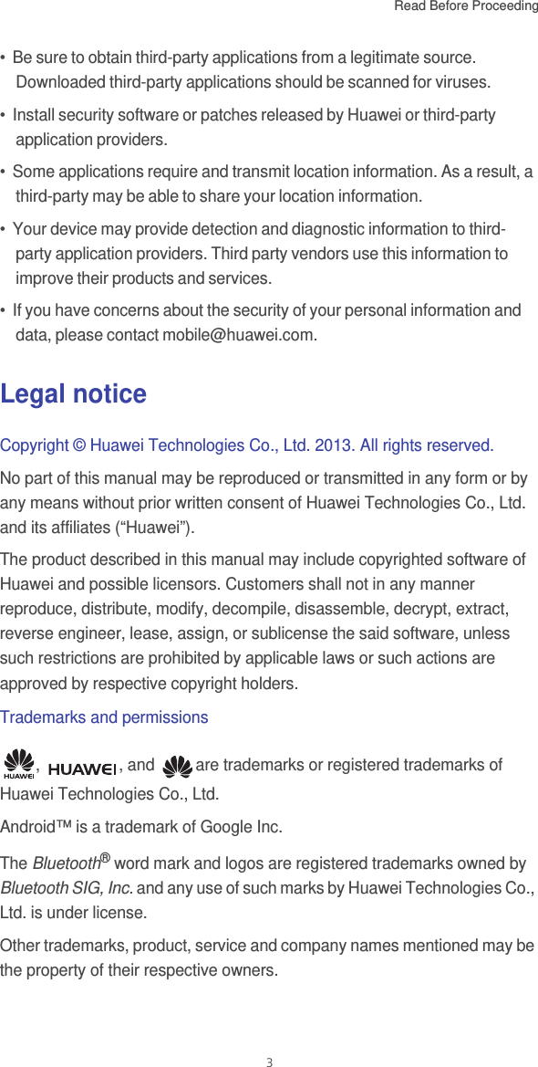 Read Before Proceeding  3•  Be sure to obtain third-party applications from a legitimate source. Downloaded third-party applications should be scanned for viruses.•  Install security software or patches released by Huawei or third-party application providers.•  Some applications require and transmit location information. As a result, a third-party may be able to share your location information.•  Your device may provide detection and diagnostic information to third-party application providers. Third party vendors use this information to improve their products and services.•  If you have concerns about the security of your personal information and data, please contact mobile@huawei.com.Legal noticeCopyright © Huawei Technologies Co., Ltd. 2013. All rights reserved.No part of this manual may be reproduced or transmitted in any form or by any means without prior written consent of Huawei Technologies Co., Ltd. and its affiliates (“Huawei”).The product described in this manual may include copyrighted software of Huawei and possible licensors. Customers shall not in any manner reproduce, distribute, modify, decompile, disassemble, decrypt, extract, reverse engineer, lease, assign, or sublicense the said software, unless such restrictions are prohibited by applicable laws or such actions are approved by respective copyright holders.Trademarks and permissions,  , and  are trademarks or registered trademarks of Huawei Technologies Co., Ltd.Android™ is a trademark of Google Inc.The Bluetooth® word mark and logos are registered trademarks owned by Bluetooth SIG, Inc. and any use of such marks by Huawei Technologies Co., Ltd. is under license.Other trademarks, product, service and company names mentioned may be the property of their respective owners.