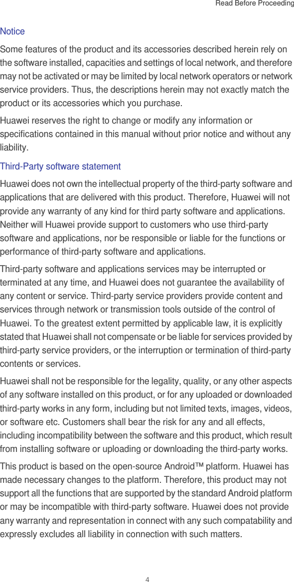 Read Before Proceeding  4NoticeSome features of the product and its accessories described herein rely on the software installed, capacities and settings of local network, and therefore may not be activated or may be limited by local network operators or network service providers. Thus, the descriptions herein may not exactly match the product or its accessories which you purchase.Huawei reserves the right to change or modify any information or specifications contained in this manual without prior notice and without any liability.Third-Party software statementHuawei does not own the intellectual property of the third-party software and applications that are delivered with this product. Therefore, Huawei will not provide any warranty of any kind for third party software and applications. Neither will Huawei provide support to customers who use third-party software and applications, nor be responsible or liable for the functions or performance of third-party software and applications.Third-party software and applications services may be interrupted or terminated at any time, and Huawei does not guarantee the availability of any content or service. Third-party service providers provide content and services through network or transmission tools outside of the control of Huawei. To the greatest extent permitted by applicable law, it is explicitly stated that Huawei shall not compensate or be liable for services provided by third-party service providers, or the interruption or termination of third-party contents or services.Huawei shall not be responsible for the legality, quality, or any other aspects of any software installed on this product, or for any uploaded or downloaded third-party works in any form, including but not limited texts, images, videos, or software etc. Customers shall bear the risk for any and all effects, including incompatibility between the software and this product, which result from installing software or uploading or downloading the third-party works.This product is based on the open-source Android™ platform. Huawei has made necessary changes to the platform. Therefore, this product may not support all the functions that are supported by the standard Android platform or may be incompatible with third-party software. Huawei does not provide any warranty and representation in connect with any such compatability and expressly excludes all liability in connection with such matters.