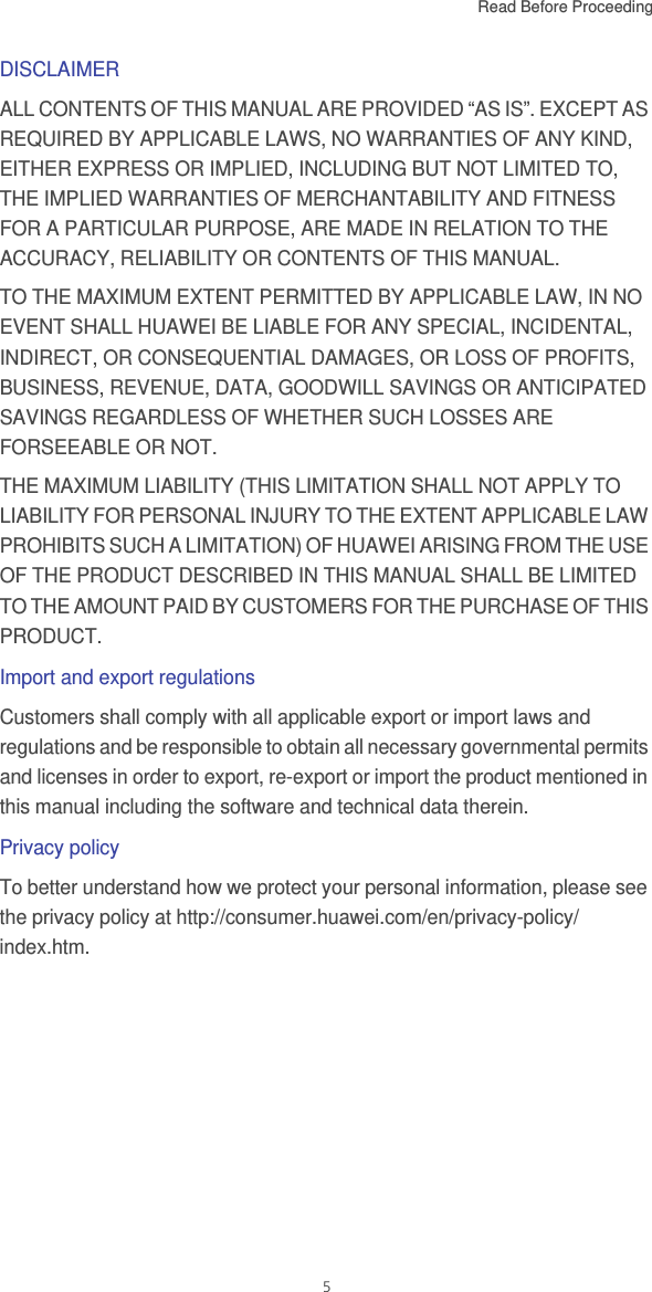 Read Before Proceeding  5DISCLAIMERALL CONTENTS OF THIS MANUAL ARE PROVIDED “AS IS”. EXCEPT AS REQUIRED BY APPLICABLE LAWS, NO WARRANTIES OF ANY KIND, EITHER EXPRESS OR IMPLIED, INCLUDING BUT NOT LIMITED TO, THE IMPLIED WARRANTIES OF MERCHANTABILITY AND FITNESS FOR A PARTICULAR PURPOSE, ARE MADE IN RELATION TO THE ACCURACY, RELIABILITY OR CONTENTS OF THIS MANUAL.TO THE MAXIMUM EXTENT PERMITTED BY APPLICABLE LAW, IN NO EVENT SHALL HUAWEI BE LIABLE FOR ANY SPECIAL, INCIDENTAL, INDIRECT, OR CONSEQUENTIAL DAMAGES, OR LOSS OF PROFITS, BUSINESS, REVENUE, DATA, GOODWILL SAVINGS OR ANTICIPATED SAVINGS REGARDLESS OF WHETHER SUCH LOSSES ARE FORSEEABLE OR NOT. THE MAXIMUM LIABILITY (THIS LIMITATION SHALL NOT APPLY TO LIABILITY FOR PERSONAL INJURY TO THE EXTENT APPLICABLE LAW PROHIBITS SUCH A LIMITATION) OF HUAWEI ARISING FROM THE USE OF THE PRODUCT DESCRIBED IN THIS MANUAL SHALL BE LIMITED TO THE AMOUNT PAID BY CUSTOMERS FOR THE PURCHASE OF THIS PRODUCT.Import and export regulationsCustomers shall comply with all applicable export or import laws and regulations and be responsible to obtain all necessary governmental permits and licenses in order to export, re-export or import the product mentioned in this manual including the software and technical data therein.Privacy policyTo better understand how we protect your personal information, please see the privacy policy at http://consumer.huawei.com/en/privacy-policy/index.htm.