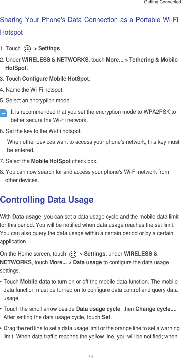 Getting Connected 34Sharing Your Phone&apos;s Data Connection as a Portable Wi-Fi Hotspot1. Touch   &gt; Settings.2. Under WIRELESS &amp; NETWORKS, touch More... &gt; Tethering &amp; Mobile HotSpot. 3. Touch Configure Mobile HotSpot. 4. Name the Wi-Fi hotspot. 5. Select an encryption mode.  It is recommended that you set the encryption mode to WPA2PSK to better secure the Wi-Fi network. 6. Set the key to the Wi-Fi hotspot. When other devices want to access your phone&apos;s network, this key must be entered.7. Select the Mobile HotSpot check box. 8. You can now search for and access your phone&apos;s Wi-Fi network from other devices. Controlling Data UsageWith Data usage, you can set a data usage cycle and the mobile data limit for this period. You will be notified when data usage reaches the set limit. You can also query the data usage within a certain period or by a certain application. On the Home screen, touch   &gt; Settings, under WIRELESS &amp; NETWORKS, touch More... &gt; Data usage to configure the data usage settings.• Touch Mobile data to turn on or off the mobile data function. The mobile data function must be turned on to configure data control and query data usage. • Touch the scroll arrow beside Data usage cycle, then Change cycle.... After setting the data usage cycle, touch Set.• Drag the red line to set a data usage limit or the orange line to set a warning limit. When data traffic reaches the yellow line, you will be notified; when 