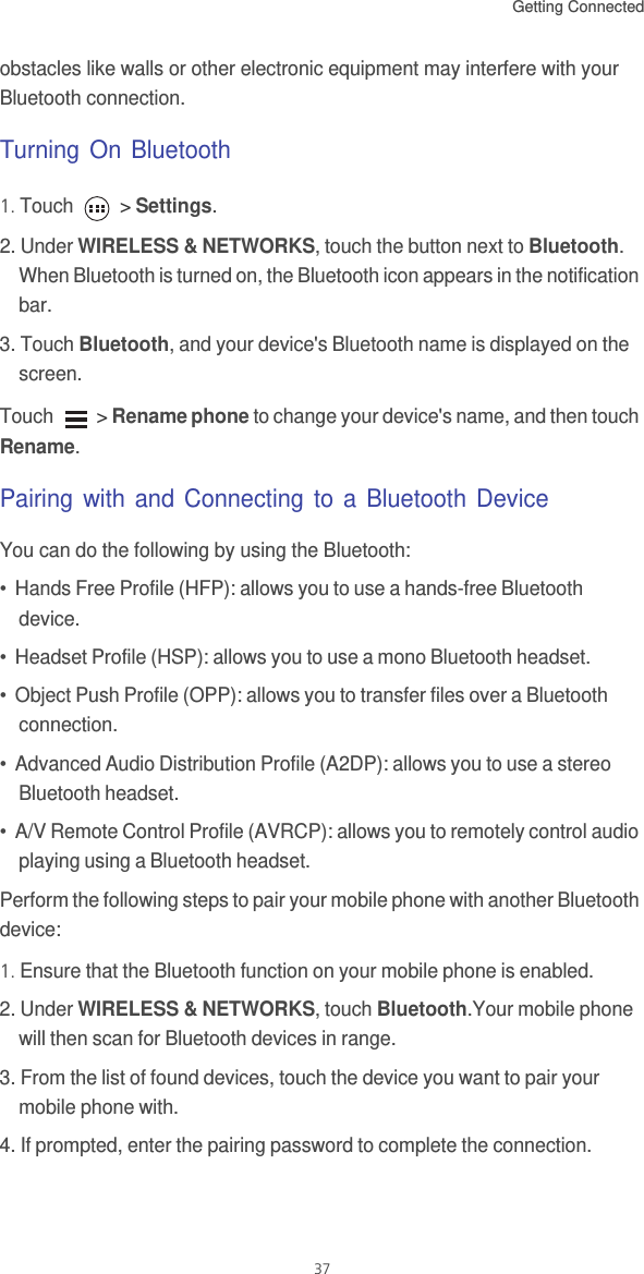 Getting Connected 37obstacles like walls or other electronic equipment may interfere with your Bluetooth connection.Turning On Bluetooth1. Touch   &gt; Settings.2. Under WIRELESS &amp; NETWORKS, touch the button next to Bluetooth. When Bluetooth is turned on, the Bluetooth icon appears in the notification bar. 3. Touch Bluetooth, and your device&apos;s Bluetooth name is displayed on the screen.Touch   &gt; Rename phone to change your device&apos;s name, and then touch Rename.Pairing with and Connecting to a Bluetooth DeviceYou can do the following by using the Bluetooth: •  Hands Free Profile (HFP): allows you to use a hands-free Bluetooth device.•  Headset Profile (HSP): allows you to use a mono Bluetooth headset.•  Object Push Profile (OPP): allows you to transfer files over a Bluetooth connection.•  Advanced Audio Distribution Profile (A2DP): allows you to use a stereo Bluetooth headset.•  A/V Remote Control Profile (AVRCP): allows you to remotely control audio playing using a Bluetooth headset. Perform the following steps to pair your mobile phone with another Bluetooth device: 1. Ensure that the Bluetooth function on your mobile phone is enabled.2. Under WIRELESS &amp; NETWORKS, touch Bluetooth.Your mobile phone will then scan for Bluetooth devices in range.3. From the list of found devices, touch the device you want to pair your mobile phone with. 4. If prompted, enter the pairing password to complete the connection. 