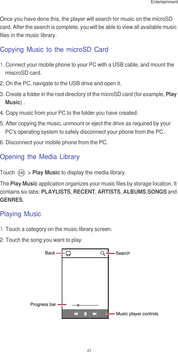 Entertainment45Once you have done this, the player will search for music on the microSD card. After the search is complete, you will be able to view all available music files in the music library.Copying Music to the microSD Card1. Connect your mobile phone to your PC with a USB cable, and mount the miscroSD card. 2. On the PC, navigate to the USB drive and open it. 3. Create a folder in the root directory of the microSD card (for example, Play Music) .4. Copy music from your PC to the folder you have created. 5. After copying the music, unmount or eject the drive as required by your PC&apos;s operating system to safely disconnect your phone from the PC. 6. Disconnect your mobile phone from the PC. Opening the Media LibraryTouch   &gt; Play Music to display the media library.The Play Music application organizes your music files by storage location. It contains six tabs: PLAYLISTS, RECENT, ARTISTS, ALBUMS,SONGS and GENRES.Playing Music1. Touch a category on the music library screen.2. Touch the song you want to play.Music player controlsProgress barSearchBack