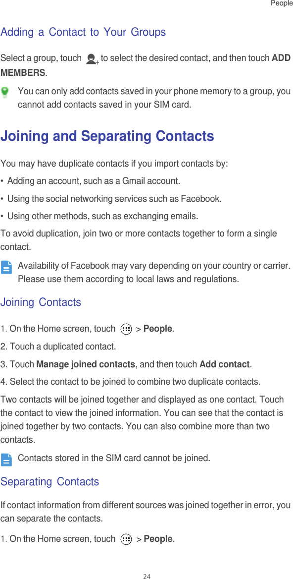 People24Adding a Contact to Your GroupsSelect a group, touch  to select the desired contact, and then touch ADD MEMBERS.  You can only add contacts saved in your phone memory to a group, you cannot add contacts saved in your SIM card.Joining and Separating ContactsYou may have duplicate contacts if you import contacts by:•  Adding an account, such as a Gmail account.•  Using the social networking services such as Facebook.•  Using other methods, such as exchanging emails.To avoid duplication, join two or more contacts together to form a single contact. Availability of Facebook may vary depending on your country or carrier. Please use them according to local laws and regulations.Joining Contacts1. On the Home screen, touch   &gt; People.2. Touch a duplicated contact.3. Touch Manage joined contacts, and then touch Add contact.4. Select the contact to be joined to combine two duplicate contacts.Two contacts will be joined together and displayed as one contact. Touch the contact to view the joined information. You can see that the contact is joined together by two contacts. You can also combine more than two contacts. Contacts stored in the SIM card cannot be joined. Separating ContactsIf contact information from different sources was joined together in error, you can separate the contacts.1. On the Home screen, touch   &gt; People.