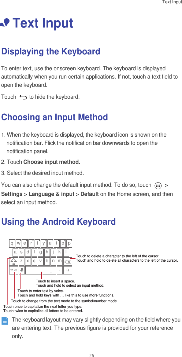 Text Input 26• Text InputDisplaying the KeyboardTo enter text, use the onscreen keyboard. The keyboard is displayed automatically when you run certain applications. If not, touch a text field to open the keyboard. Touch   to hide the keyboard.Choosing an Input Method1. When the keyboard is displayed, the keyboard icon is shown on the notification bar. Flick the notification bar downwards to open the notification panel. 2. Touch Choose input method.3. Select the desired input method. You can also change the default input method. To do so, touch   &gt; Settings &gt; Language &amp; input &gt; Default on the Home screen, and then select an input method. Using the Android Keyboard The keyboard layout may vary slightly depending on the field where you are entering text. The previous figure is provided for your reference only.q w e r t y u i o pa s d f g h j kz x c v b n m?123lTouch once to capitalize the next letter you type. Touch twice to capitalize all letters to be entered.Touch to change from the text mode to the symbol/number mode. Touch to enter text by voice.Touch and hold keys with … like this to use more functions.Touch to insert a space.Touch to delete a character to the left of the cursor. Touch and hold to delete all characters to the left of the cursor........:-)......Touch and hold to select an input method.1234567890