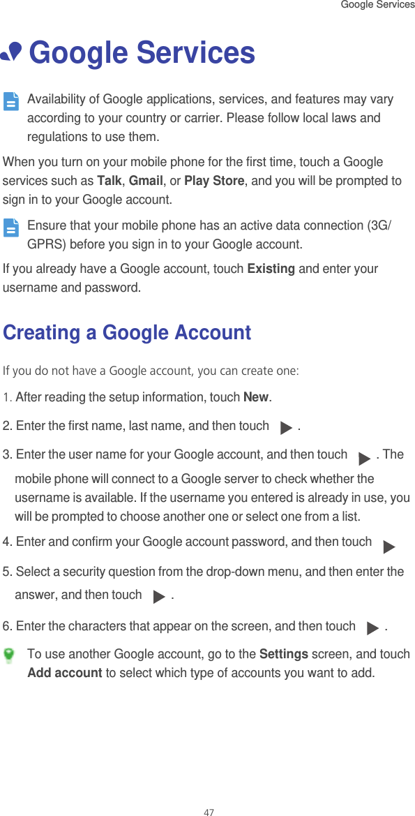 Google Services 47• Google Services Availability of Google applications, services, and features may vary according to your country or carrier. Please follow local laws and regulations to use them.When you turn on your mobile phone for the first time, touch a Google services such as Talk, Gmail, or Play Store, and you will be prompted to sign in to your Google account. Ensure that your mobile phone has an active data connection (3G/GPRS) before you sign in to your Google account.If you already have a Google account, touch Existing and enter your username and password.Creating a Google AccountIf you do not have a Google account, you can create one:1. After reading the setup information, touch New.2. Enter the first name, last name, and then touch  . 3. Enter the user name for your Google account, and then touch  . The mobile phone will connect to a Google server to check whether the username is available. If the username you entered is already in use, you will be prompted to choose another one or select one from a list.4. Enter and confirm your Google account password, and then touch 5. Select a security question from the drop-down menu, and then enter the answer, and then touch  .6. Enter the characters that appear on the screen, and then touch  . To use another Google account, go to the Settings screen, and touch Add account to select which type of accounts you want to add.