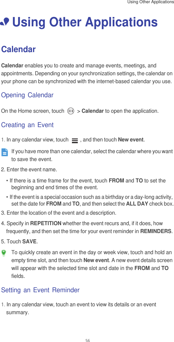 Using Other Applications  56• Using Other ApplicationsCalendarCalendar enables you to create and manage events, meetings, and appointments. Depending on your synchronization settings, the calendar on your phone can be synchronized with the internet-based calendar you use.Opening CalendarOn the Home screen, touch   &gt; Calendar to open the application.Creating an Event1. In any calendar view, touch  , and then touch New event. If you have more than one calendar, select the calendar where you want to save the event.2. Enter the event name.• If there is a time frame for the event, touch FROM and TO to set the beginning and end times of the event.• If the event is a special occasion such as a birthday or a day-long activity, set the date for FROM and TO, and then select the ALL DAY check box.3. Enter the location of the event and a description.4. Specify in REPETITION whether the event recurs and, if it does, how frequently, and then set the time for your event reminder in REMINDERS.5. Touch SAVE. To quickly create an event in the day or week view, touch and hold an empty time slot, and then touch New event. A new event details screen will appear with the selected time slot and date in the FROM and TO fields.Setting an Event Reminder1. In any calendar view, touch an event to view its details or an event summary.