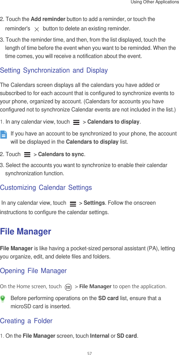 Using Other Applications  572. Touch the Add reminder button to add a reminder, or touch the reminder&apos;s   button to delete an existing reminder.3. Touch the reminder time, and then, from the list displayed, touch the length of time before the event when you want to be reminded. When the time comes, you will receive a notification about the event.Setting Synchronization and DisplayThe Calendars screen displays all the calendars you have added or subscribed to for each account that is configured to synchronize events to your phone, organized by account. (Calendars for accounts you have configured not to synchronize Calendar events are not included in the list.)1. In any calendar view, touch   &gt; Calendars to display. If you have an account to be synchronized to your phone, the account will be displayed in the Calendars to display list. 2. Touch   &gt; Calendars to sync.3. Select the accounts you want to synchronize to enable their calendar synchronization function.Customizing Calendar Settings In any calendar view, touch   &gt; Settings. Follow the onscreen instructions to configure the calendar settings.File ManagerFile Manager is like having a pocket-sized personal assistant (PA), letting you organize, edit, and delete files and folders.Opening File ManagerOn the Home screen, touch   &gt; File Manager to open the application. Before performing operations on the SD card list, ensure that a microSD card is inserted.Creating a Folder1. On the File Manager screen, touch Internal or SD card.