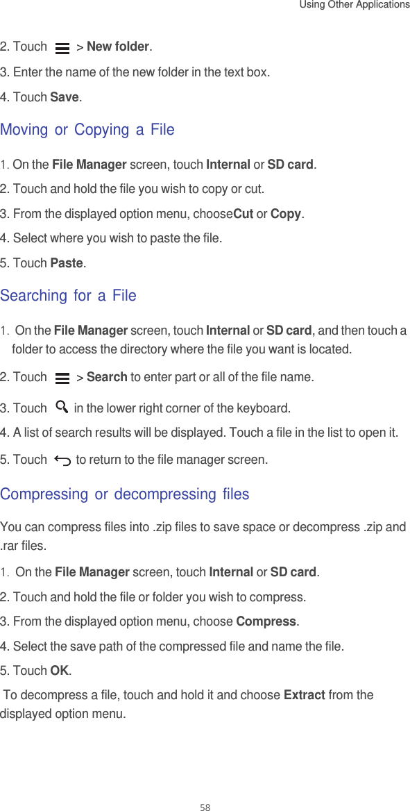 Using Other Applications  582. Touch   &gt; New folder.3. Enter the name of the new folder in the text box.4. Touch Save.Moving or Copying a File1. On the File Manager screen, touch Internal or SD card.2. Touch and hold the file you wish to copy or cut.3. From the displayed option menu, chooseCut or Copy. 4. Select where you wish to paste the file. 5. Touch Paste. Searching for a File1.  On the File Manager screen, touch Internal or SD card, and then touch a folder to access the directory where the file you want is located.2. Touch   &gt; Search to enter part or all of the file name. 3. Touch  in the lower right corner of the keyboard.4. A list of search results will be displayed. Touch a file in the list to open it.5. Touch   to return to the file manager screen.Compressing or decompressing filesYou can compress files into .zip files to save space or decompress .zip and .rar files.1.  On the File Manager screen, touch Internal or SD card.2. Touch and hold the file or folder you wish to compress.3. From the displayed option menu, choose Compress.4. Select the save path of the compressed file and name the file.5. Touch OK. To decompress a file, touch and hold it and choose Extract from the displayed option menu. 