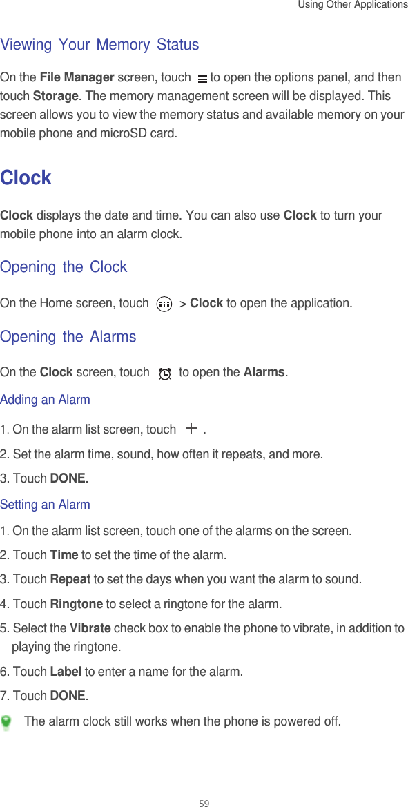 Using Other Applications  59Viewing Your Memory StatusOn the File Manager screen, touch  to open the options panel, and then touch Storage. The memory management screen will be displayed. This screen allows you to view the memory status and available memory on your mobile phone and microSD card.ClockClock displays the date and time. You can also use Clock to turn your mobile phone into an alarm clock.Opening the ClockOn the Home screen, touch   &gt; Clock to open the application.Opening the AlarmsOn the Clock screen, touch   to open the Alarms.Adding an Alarm1. On the alarm list screen, touch  .2. Set the alarm time, sound, how often it repeats, and more.3. Touch DONE.Setting an Alarm1. On the alarm list screen, touch one of the alarms on the screen.2. Touch Time to set the time of the alarm.3. Touch Repeat to set the days when you want the alarm to sound.4. Touch Ringtone to select a ringtone for the alarm.5. Select the Vibrate check box to enable the phone to vibrate, in addition to playing the ringtone.6. Touch Label to enter a name for the alarm.7. Touch DONE. The alarm clock still works when the phone is powered off.