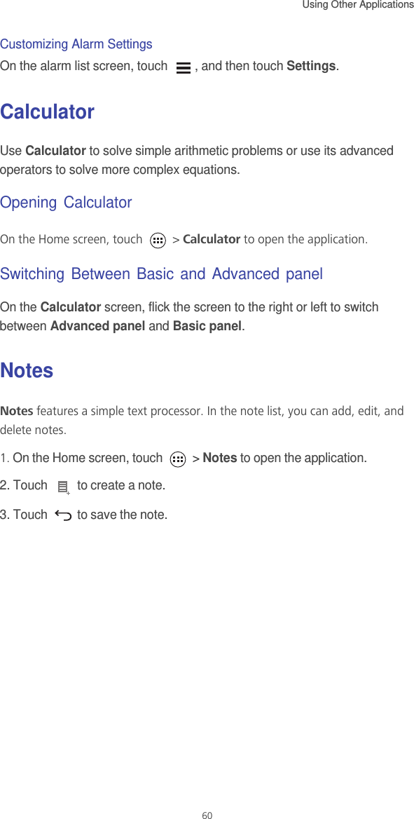 Using Other Applications  60Customizing Alarm SettingsOn the alarm list screen, touch  , and then touch Settings.CalculatorUse Calculator to solve simple arithmetic problems or use its advanced operators to solve more complex equations.Opening CalculatorOn the Home screen, touch   &gt; Calculator to open the application.Switching Between Basic and Advanced panelOn the Calculator screen, flick the screen to the right or left to switch between Advanced panel and Basic panel.NotesNotes features a simple text processor. In the note list, you can add, edit, and delete notes.1. On the Home screen, touch   &gt; Notes to open the application.2. Touch   to create a note.3. Touch   to save the note.